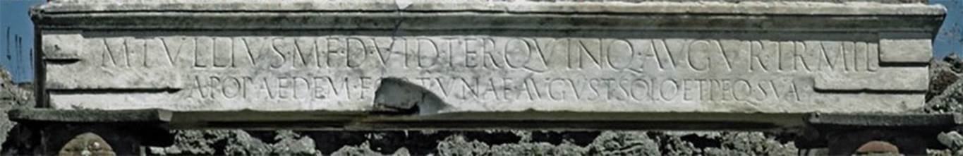 VII.4.1 Pompeii. Dedicatory inscription on the architrave in the temple.
According to Epigraphik-Datenbank Clauss/Slaby (See www.manfredclauss.de) this reads

M(arcus) Tullius  M(arci)  f(ilius)  d(uum)v(ir)  i(ure)  d(icundo) ter(tium)  quinq(uennalis)  augur  tr(ibunus)  mil(itum)
a  pop(ulo)  aedem  Fortunae  August(ae) solo  et  peq(unia!)  sua       [CIL X 820]  

This was the Temple’s dedicatory inscription and according to Cooley translated as -

Marcus Tullius, son of Marcus. Duumvir with judicial power three times, quinquennial, augur, military tribune by popular demand, (built) the Temple of Augustan Fortune on his own land and at his own expense.
See Cooley, A. and M.G.L., 2004. Pompeii: A Sourcebook. London: Routledge. (p.93)

Now in Naples Archaeological Museum, inventory number MN 3853.
