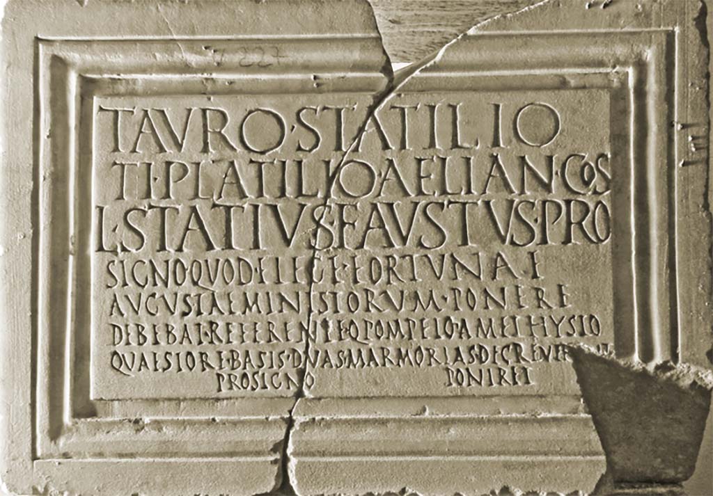 VII.4.1 Pompeii. Dedicatory inscription to Taurus Statilius and Tiberius Plautius Aelianus, Lucius Statius Faustus, ministry of Fortuna Augusta.
Now in Naples Archaeological Museum. Inventory number 3769.
According to Epigraphik-Datenbank Clauss/Slaby (See www.manfredclauss.de) this read

Tauro  Statilio
Ti(berio)  Platilio(!)  Aelian(o)  co(n)s(ulibus)
L(ucius)  Statius  Faustus  pro
signo  quod  e  lege  Fortunae
Augustae  minist(r)orum  ponere
debebat  referente  Q(uinto)  Pompeio  Amethysto
quaestore  basis(!)  duas  marmorias  decrever[u]nt
pro  signo  poniret (!)       [CIL X 825]   

According to Cooley,
During the consulship of Taurus Statilius and Tiberius Plautius Aelianus, Lucius Statius Faustus, instead of the statue which in accordance with the law of the attendants {ministri} of Augustan Fortune he was required to set up, on the proposal of Quintus Pompeius Amethystus, quaestor, they decreed that he should set up two marble bases instead of a statue. 
(CIL X 825 = ILS 6385) This inscribed base, also found in the temple, does not conform to the pattern of the others, but refers to a ‘law’, the regulations laid down for the cult when it was first established. It is rather poorly inscribed, with several errors in its carving: in the consular date, for instance, the text gives ‘Platilio’ instead of ‘Plautio’. On the upper surface of the base is a hollow in the shape of a foot, indicating that it originally bore a metal statue.
See Cooley, A. and M.G.L., 2014. Pompeii and Herculaneum: A Sourcebook. London: Routledge, p. 135, E48.
See Fiorelli G., 1862. Pompeianarum antiquitatum historia, Vol. 2: 1819 - 1860, Naples, p. 96, dated 25th February 1824.
