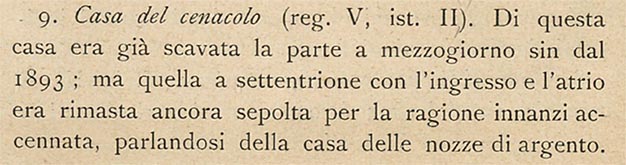 V.2.h Pompeii. Description of excavation by Sogliano.
See Sogliano, A., 1909. Dei lavori eseguiti in Pompei dal i Luglio 1908 a tutto Giugno 1909. Napoli: d’Auria, (p.16).
According to Sogliano –
“The south part of this house was excavated since 1893; but the northern part with the entrance and atrium remained buried for the reason already mentioned, that we spoke about in the House of the Silver Wedding.
Several bits of fluted columns, the bases and capitals of Nocera tuff found here and there in this house would not have found their ancient place, if the collapse of the upper part of the wall facing the atrium (fig. 3, A), had also brought down a piece (a) of the stylobate, also made of Nocerine tuff, which, adhering to the wall on the right, clearly showed that layout of the half-column with the straight outline of a door, and marked with its original position the level of the floor above the tablinum and the two rooms on its sides, of which only the one on the right is seen in our photo (fig.3).”
See Sogliano, A., 1909. Dei lavori eseguiti in Pompei dal i Luglio 1908 a tutto Giugno 1909. Napoli: d’Auria, (p.16-17).
