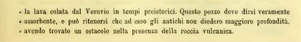 VI.10.14 Pompeii. 1900. Description of sewage system found in VI.10.14.
The first, in house no. 14 in Is. X of Reg. VI, is dug in the ancient earth, in an almost cylindrical shape, 1 metre in diameter at the base and 11.20 metres deep, where the bottom is formed by lava poured from Vesuvius in prehistoric times. This well must be said to be truly absorbent, or it can be assumed that the ancients did not give it greater depth, having found an obstacle in the presence of the volcanic rock.
See Notizie degli Scavi di Antichità, 1900, (p.589)

