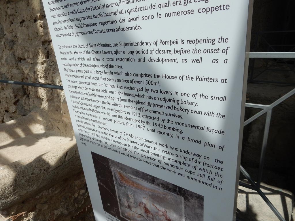 IX.12 Pompeii, May 2018. Information notice-board, which reads -
“To celebrate the Feast of St. Valentine, the Superintendency of Pompeii is re-opening the doors to the House of the Chaste Lovers, after a long period of closure, before the onset of major works which will allow a total restoration and development, as well as a reconfiguration of the escarpments of the area.
The house forms part of a large insula which also comprises the House of the Painters at Work and several small shops, that covers an area of over 1500 sq. metres.
The name originates from the “chaste” kiss exchanged by two lovers in one of the small paintings which decorate the triclinium of the house, which has an adjoining bakery. It was the home of a rich baker, and apart from the splendidly preserved bakery oven with the millstones still attached, two stables with the remains of five animals survives.
Vittorio Spinazzola began the investigations in 1912, attracted by the monumental façade with its colonnaded balcony, which was then damaged by the 1943 bombings. Excavation continued in various phases, from 1987 until recently, in a broad plan of restoration and development.
Shortly before the dramatic events of 79AD, maintenance work was underway on the hydraulic network, and, in the House of the Painters at Work, the restructuring of the frescoes in the large hall, the sudden interruption left the small paintings incomplete of which the preparatory drawings had been completed. The presence of numerous cups still full of pigments which the artist was using would seem to prove that the work was abandoned in a hurry.”
Photo courtesy of Buzz Ferebee.
