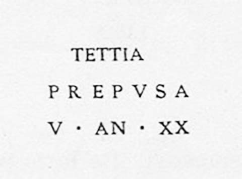 PM16 Pompeii. Inscription on marble cippus of Tettia Prepusa. Found 10th November 1754.

Tettia / Prepusa / v(ixit) an(nos) XX       [CIL X, 1062]

Tettia Prepusa, lived twenty years. 

See Campbell V. L., 2017. The Tombs of Pompeii: Organization, Space, and Society. London: Routledge, p. 334.

The status of Tettia Prepusa remains in question.
See Emmerson A. L. C., 2010. Reconstructing the Funerary Landscape at Pompeii's Porta Stabia, Rivista di Studi Pompeiani 21.
See Guarini R., 1837. Fasti Duumvirali di Pompei. Napoli: Mirandi, p. 183 no. 15.
See De Jorio A., 1836. Guida di Pompei. Napoli: Fibreno, p. 170 no. 2.
